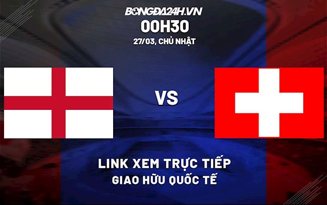 Link xem trực tiếp Anh vs Thụy Sĩ (27/3/2022)